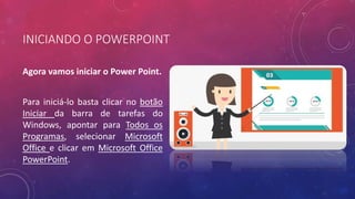 INICIANDO O POWERPOINT
Agora vamos iniciar o Power Point.
Para iniciá-lo basta clicar no botão
Iniciar da barra de tarefas do
Windows, apontar para Todos os
Programas, selecionar Microsoft
Office e clicar em Microsoft Office
PowerPoint.
 