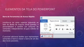 ELEMENTOS DA TELA DO POWERPOINT
Barra de Ferramentas de Acesso Rápido:
Localiza-se no canto superior esquerdo ao
lado do Botão do Arquivo (local padrão), é
personalizável e contém um conjunto de
comandos independentes da guia exibida no
momento.
É possível adicionar botões que representam
comandos à barra e mover a barra de um dos
dois locais possíveis.
 