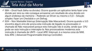 Suporte Técnico – Suporte

Tela Azul da Morte

 00H – Divid Fault (falha na divisão): Ocorre quando um aplicativo tenta fazer uma
divisão por zero ou não consegue armazenar um resultado de uma divisão em
algum endereço da memória – Podendo ser Driver ou mesmo o S.O – Solução
simples: Fazer um Checkdisk e um Defrag.
 02H – Non Maskable Interrup (Interrupção Não Mascarável): Ocorre quando o S.O
encontra algum erro ele aciona esta instrução de legado no processador, é
chamada de Não mascarável porque esta instrução não é oculta, sendo que CPU
pode ver esta instrução e intercepta-la. Nos processadores modernos esta
instrução é chamada de LINTI – Local APIC Interrupt, é a mesma coisa da NMI.
Esta APIC ( Advanced Programmable Interrup Controller)

Prof. Cicero Maia – Arquitetura de Computadores

13

 