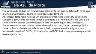 Suporte Técnico – Suporte

Tela Azul da Morte

Em suma, cada código em Hexadecimal representa um erro na tabela de erros, que
o Sistema Operacional conhece e o processador também.
As famosas telas Azuis não são um privilegio somente da Microsoft, outros S.Os
também o tem, como exemplo temos o avô delas, é a “Kernel Panic” do Unix e do
Linux e foram usados como um padrão para designar algum erro no sistema.
Embora muitos acham que os sistema baseados em Unix/Linux como os próprios
Linux ou Mac’s não tenham tela de erros, ledo engano tem sim, é igual a uma
“cabeça de bacalhau”, “UFO”, “Entrevistador do IBOP” todos nós sabemos que existe
mas ninguém viu.

Prof. Cicero Maia – Arquitetura de Computadores

14

 