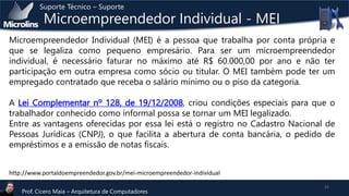 Suporte Técnico – Suporte

Microempreendedor Individual - MEI

Microempreendedor Individual (MEI) é a pessoa que trabalha por conta própria e
que se legaliza como pequeno empresário. Para ser um microempreendedor
individual, é necessário faturar no máximo até R$ 60.000,00 por ano e não ter
participação em outra empresa como sócio ou titular. O MEI também pode ter um
empregado contratado que receba o salário mínimo ou o piso da categoria.

A Lei Complementar nº 128, de 19/12/2008, criou condições especiais para que o
trabalhador conhecido como informal possa se tornar um MEI legalizado.
Entre as vantagens oferecidas por essa lei está o registro no Cadastro Nacional de
Pessoas Jurídicas (CNPJ), o que facilita a abertura de conta bancária, o pedido de
empréstimos e a emissão de notas fiscais.
http://www.portaldoempreendedor.gov.br/mei-microempreendedor-individual
Prof. Cicero Maia – Arquitetura de Computadores

22

 