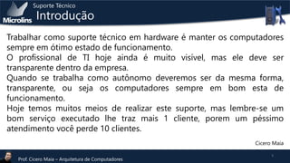 Suporte Técnico

Introdução

Trabalhar como suporte técnico em hardware é manter os computadores
sempre em ótimo estado de funcionamento.
O profissional de TI hoje ainda é muito visível, mas ele deve ser
transparente dentro da empresa.
Quando se trabalha como autônomo deveremos ser da mesma forma,
transparente, ou seja os computadores sempre em bom esta de
funcionamento.
Hoje temos muitos meios de realizar este suporte, mas lembre-se um
bom serviço executado lhe traz mais 1 cliente, porem um péssimo
atendimento você perde 10 clientes.
Cicero Maia
Prof. Cicero Maia – Arquitetura de Computadores

3

 