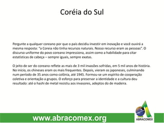 Pergunte a qualquer coreano por que o país decidiu investir em inovação e você ouvirá a
mesma resposta: “a Coreia não tinha recursos naturais. Nosso recurso eram as pessoas”. O
discurso uniforme do povo coreano impressiona, assim como a habilidade para citar
estatísticas de cabeça – sempre iguais, sempre exatas.
O jeito de ser do coreano reflete as mais de 3 mil invasões sofridas, em 5 mil anos de história.
No início, os chineses eram os mais frequentes. Depois, vieram os japoneses, culminando
num período de 35 anos como colônia, até 1945. Formou-se um espírito de cooperação
coletiva e orientação a grupos. O esforço para preservar a identidade e a cultura deu
resultado: até o hashi de metal resistiu aos invasores, adeptos do de madeira.
Coréia do Sul
 