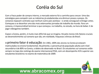 Com o fraco poder de compra interno, o mercado externo foi o caminho para crescer. Uma das
estratégias para competir com as indústrias já estabelecidas era diminuir prazos e preços. Os
coreanos topavam contratos que nenhum outro país aceitava – e ainda conseguiam entregar antes.
Começava a se desenhar uma das mais extenuantes jornadas de trabalho do mundo. Para um
coreano, é imprescindível terminar o que começou: no trabalho, no estudo, na hora de beber. E de
jogar videogames também.
Copiar a Coreia, porém, é muito mais difícil do que se imagina. Há pelo menos três fatores cruciais
ao desenvolvimento sul-coreano que são, em realidade, fraquezas crônicas do Brasil.
O primeiro fator é educação. Em 1965, 100% dos alunos na Coreia já estavam
matriculados no ensino fundamental. Atualmente, o percentual da população adulta com nível
secundário é de 80% na Coreia, o dobro do observado no Brasil. Os estudantes sul-coreanos estão
sempre no topo dos rankings do exame internacional PISA, com um desempenho 41% superior aos
estudantes brasileiros no exame de matemática de 2009.
Coréia do Sul
 