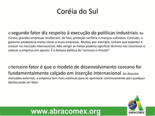 O segundo fator diz respeito à execução de políticas industriais. Na
Coreia, grandes empresas receberam, de fato, proteção tarifária e maciços subsídios. Contudo, o
governo estabelecia metas claras a essas empresas. Muitas, por exemplo, tinham que exportar e
crescer no mercado internacional. Não atingir as metas poderia significar término nos incentivos e
colocar a empresa em apuros. É a famosa política da “cenoura e chicote”.
Coréia do Sul
O terceiro fator é que o modelo de desenvolvimento coreano foi
fundamentalmente calçado em inserção internacional. Ao disputar
mercados externos, a empresa tem mais estímulo para se aprimorar continuamente pois qualquer
deslize pode ser fatal.
 
