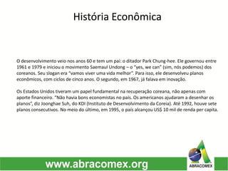 História Econômica
O desenvolvimento veio nos anos 60 e tem um pai: o ditador Park Chung-hee. Ele governou entre
1961 e 1979 e iniciou o movimento Saemaul Undong – o “yes, we can” (sim, nós podemos) dos
coreanos. Seu slogan era “vamos viver uma vida melhor”. Para isso, ele desenvolveu planos
econômicos, com ciclos de cinco anos. O segundo, em 1967, já falava em inovação.
Os Estados Unidos tiveram um papel fundamental na recuperação coreana, não apenas com
aporte financeiro. “Não havia bons economistas no país. Os americanos ajudaram a desenhar os
planos”, diz Joonghae Suh, do KDI (Instituto de Desenvolvimento da Coreia). Até 1992, houve sete
planos consecutivos. No meio do último, em 1995, o país alcançou US$ 10 mil de renda per capita.
 