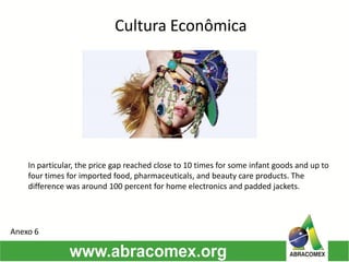 Cultura Econômica
In particular, the price gap reached close to 10 times for some infant goods and up to
four times for imported food, pharmaceuticals, and beauty care products. The
difference was around 100 percent for home electronics and padded jackets.
Anexo 6
 
