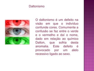 Daltonismo

O daltonismo é um defeito na
visão em que o indivíduo
confunde cores. Comumente a
confusão se faz entre o verde
e o vermelho e daí o nome,
dado em relação ao químico
Dalton, que sofria desta
anomalia. Este defeito é
provocado por um alelo
recessivo ligado ao sexo.

 