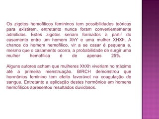 Os zigotos hemofílicos femininos tem possibilidades teóricas
para existirem, entretanto nunca foram convenientemente
admitidos. Estes zigotos seriam formados a partir do
casamento entre um homem XhY e uma mulher XHXh. A
chance do homem hemofílico, vir a se casar é pequena e,
mesmo que o casamento ocorra, a probabilidade de surgir uma
mulher
hemofílica
é
de
apenas
25%.
Alguns autores acham que mulheres XhXh viveriam no máximo
até a primeira menstruação. BIRCH demonstrou que
hormônios feminino tem efeito favorável na coagulação de
sangue. Entretanto a aplicação destes hormônios em homens
hemofílicos apresentou resultados duvidosos.

 