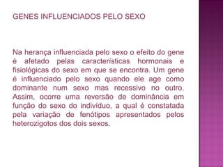 GENES INFLUENCIADOS PELO SEXO

Na herança influenciada pelo sexo o efeito do gene
é afetado pelas características hormonais e
fisiológicas do sexo em que se encontra. Um gene
é influenciado pelo sexo quando ele age como
dominante num sexo mas recessivo no outro.
Assim, ocorre uma reversão de dominância em
função do sexo do indivíduo, a qual é constatada
pela variação de fenótipos apresentados pelos
heterozigotos dos dois sexos.

 