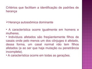 Critérios que facilitam a identificação de padrões de
herança
Herança autossômica dominante
• A característica ocorre igualmente em homens e
mulheres.
• Indivíduos afetados são freqüentemente filhos de
casais onde pelo menos um dos cônjuges é afetado,
dessa forma, um casal normal não tem filhos
afetados (a ao ser que haja mutação ou penetrância
incompleta).
• A característica ocorre em todas as gerações.

 