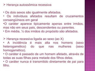  Herança autossômica recessiva
• Os dois sexos são igualmente afetados.
• Os indivíduos afetados resultam de cruzamentos
consangüíneos em geral
•O caráter aparece tipicamente apenas entre irmãos,
mas não em seus pais, descendentes ou parentes.
• Em média, ¼ dos irmãos do propósito são afetados.
 Herança recessiva ligada ao sexo (ao X)
• A incidência é mais alta nos homens (sexo
heterogamético) do que nas mulheres (sexo
homogamético).
• O caráter é passado de um homem afetado, através de
todas as suas filhas para metade dos filhos delas.
• O caráter nunca é transmitido diretamente de pai para
filho.

 