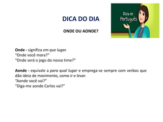 DICA DO DIA
                          ONDE OU AONDE?



Onde - significa em que lugar.
“Onde você mora?”
“Onde será o jogo do nosso time?”

Aonde - equivale a para qual lugar e emprega-se sempre com verbos que
dão ideia de movimento, como ir e levar.
“Aonde você vai?”
“Diga-me aonde Carlos vai?”
 