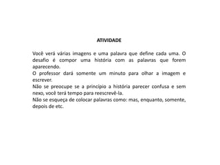 ATIVIDADE

Você verá várias imagens e uma palavra que define cada uma. O
desafio é compor uma história com as palavras que forem
aparecendo.
O professor dará somente um minuto para olhar a imagem e
escrever.
Não se preocupe se a princípio a história parecer confusa e sem
nexo, você terá tempo para reescrevê-la.
Não se esqueça de colocar palavras como: mas, enquanto, somente,
depois de etc.
 