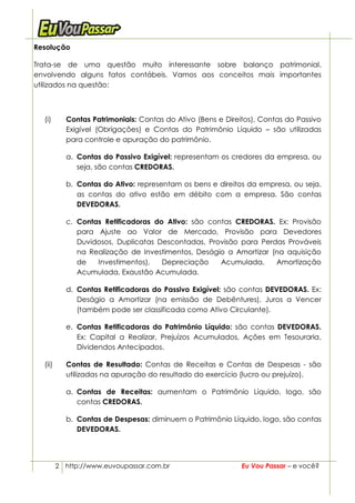 Resolução

Trata-se de uma questão muito interessante sobre balanço patrimonial,
envolvendo alguns fatos contábeis. Vamos aos conceitos mais importantes
utilizados na questão:



  (i)      Contas Patrimoniais: Contas do Ativo (Bens e Direitos), Contas do Passivo
           Exigível (Obrigações) e Contas do Patrimônio Líquido – são utilizadas
           para controle e apuração do patrimônio.

           a. Contas do Passivo Exigível: representam os credores da empresa, ou
              seja, são contas CREDORAS.

           b. Contas do Ativo: representam os bens e direitos da empresa, ou seja,
              as contas do ativo estão em débito com a empresa. São contas
              DEVEDORAS.

           c. Contas Retificadoras do Ativo: são contas CREDORAS. Ex: Provisão
              para Ajuste ao Valor de Mercado, Provisão para Devedores
              Duvidosos, Duplicatas Descontadas, Provisão para Perdas Prováveis
              na Realização de Investimentos, Deságio a Amortizar (na aquisição
              de   Investimentos),   Depreciação    Acumulada,     Amortização
              Acumulada, Exaustão Acumulada.

           d. Contas Retificadoras do Passivo Exigível: são contas DEVEDORAS. Ex:
              Deságio a Amortizar (na emissão de Debêntures), Juros a Vencer
              (também pode ser classificada como Ativo Circulante).

           e. Contas Retificadoras do Patrimônio Líquido: são contas DEVEDORAS.
              Ex: Capital a Realizar, Prejuízos Acumulados, Ações em Tesouraria,
              Dividendos Antecipados.

  (ii)     Contas de Resultado: Contas de Receitas e Contas de Despesas - são
           utilizadas na apuração do resultado do exercício (lucro ou prejuízo).

           a. Contas de Receitas: aumentam o Patrimônio Líquido, logo, são
              contas CREDORAS.

           b. Contas de Despesas: diminuem o Patrimônio Líquido, logo, são contas
              DEVEDORAS.




         2 http://www.euvoupassar.com.br                     Eu Vou Passar – e você?
 