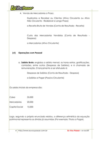 4. Venda de Mercadorias a Prazo:

                   Duplicatas a Receber ou Clientes (Ativo Circulante ou Ativo
                   Não Circulante - Realizável a Longo Prazo)

                   a Receita Bruta de Vendas (Conta de Resultado - Receita)



                   Custo das Mercadorias Vendidas (Conta de Resultado -
                   Despesa)

                   a Mercadorias (Ativo Circulante)



   (vi)   Operações com Pessoal



          a. Salário Bruto: engloba o salário mensal, as horas extras, gratificações,
             comissões, entre outros (Despesas de Salários), e é chamado de
             remuneração. O lançamento a ser efetuado é:

                   Despesas de Salários (Conta de Resultado - Despesa)

                   a Salários a Pagar (Passivo Circulante)



Os saldos iniciais da empresa são:



Caixa              35.000

Mercadorias        20.000

Capital Social     15.000



Logo, segundo o próprio enunciado relatou, a diferença aritmética da equação
patrimonial representa as dívidas já assumidas (Por exemplo: Títulos a Pagar).




        4 http://www.euvoupassar.com.br                      Eu Vou Passar – e você?
 