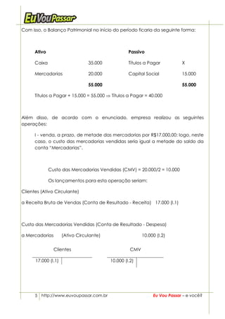 Com isso, o Balanço Patrimonial no início do período ficaria da seguinte forma:



      Ativo                                        Passivo

      Caixa                      35.000            Títulos a Pagar          X

      Mercadorias                20.000            Capital Social           15.000

                                 55.000                                     55.000

      Títulos a Pagar + 15.000 = 55.000 ⇒ Títulos a Pagar = 40.000



Além disso, de acordo com o enunciado, empresa realizou as seguintes
operações:

      I - venda, a prazo, de metade das mercadorias por R$17.000,00: logo, neste
      caso, o custo das mercadorias vendidas seria igual a metade do saldo da
      conta “Mercadorias”.



              Custo das Mercadorias Vendidas (CMV) = 20.000/2 = 10.000

              Os lançamentos para esta operação seriam:

Clientes (Ativo Circulante)

a Receita Bruta de Vendas (Conta de Resultado - Receita) 17.000 (I.1)



Custo das Mercadorias Vendidas (Conta de Resultado - Despesa)

a Mercadorias        (Ativo Circulante)                   10.000 (I.2)


                Clientes                            CMV

      17.000 (I.1)                        10.000 (I.2)




      5 http://www.euvoupassar.com.br                          Eu Vou Passar – e você?
 
