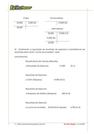 Caixa                        Fornecedores

  35.000       5.000 (III)                        10.000 (III)

  30.000
                                         Mercadorias

                                      20.000      10.000 (I.2)

                                   15.000 (III)

                                      25.000


IV – Finalmente, a apuração do resultado do exercício a transferência do
resultado para conta “Lucros Acumulados” seria:

Lançamentos:

             Receita Bruta de Vendas (Receita)

             a Resultado do Exercício              17.000          (IV.1)



             Resultado do Exercício

             a CMV (Despesa)                10.000 (IV.2)



             Resultado do Exercício

             a Despesas de Salários (Despesa)         300 (IV.3)



             Resultado do Exercício

             a Lucros Acumulados      (Patrimônio Líquido)         6.700 (IV.4)




7 http://www.euvoupassar.com.br                          Eu Vou Passar – e você?
 