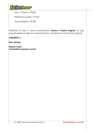 Ativo = Passivo = 72.000

     Patrimônio Líquido = 21.700

     Passivo Exigível = 50.300



ATENÇÃO !!!! Para a banca examinadora: Passivo = Passivo Exigível. Ou seja,
quando aparecer apenas a palavra Passivo, considera-se como Passivo Exigível.

GABARITO: C

Bons estudos,

Moraes Junior
moraes@euvoupassar.com.br




     9 http://www.euvoupassar.com.br                   Eu Vou Passar – e você?
 