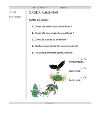 Data : ( início )=>             (fim) =>

2a aula
                CADEIA ALIMENTAR
Para alunos=>
                Pontos de Estudo:

                  1. O que são seres vivos autotróficos ?

                  2. O que são seres vivos heterotróficos ?

                  3. Como as plantas se alimentam?

                  4. Qual é a importância dos decompositores?

                  5. Na cadeia alimentar abaixo, indique:

                                                                       a. Os
                                                              consumidores.

                                                                            b. Os
                                                              carnívoros.

                                                                         c. Os
                                                              herbívoros.




                                   fim da aula 2
 