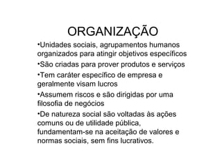 ORGANIZAÇÃO
•Unidades sociais, agrupamentos humanos
organizados para atingir objetivos específicos
•São criadas para prover produtos e serviços
•Tem caráter específico de empresa e
geralmente visam lucros
•Assumem riscos e são dirigidas por uma
filosofia de negócios
•De natureza social são voltadas às ações
comuns ou de utilidade pública,
fundamentam-se na aceitação de valores e
normas sociais, sem fins lucrativos.
 
