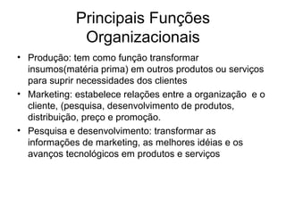 Principais Funções
              Organizacionais
• Produção: tem como função transformar
  insumos(matéria prima) em outros produtos ou serviços
  para suprir necessidades dos clientes
• Marketing: estabelece relações entre a organização e o
  cliente, (pesquisa, desenvolvimento de produtos,
  distribuição, preço e promoção.
• Pesquisa e desenvolvimento: transformar as
  informações de marketing, as melhores idéias e os
  avanços tecnológicos em produtos e serviços
 