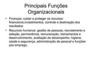 Principais Funções
             Organizacionais
• Finanças: cuidar e proteger os recursos
  financeiros,investimentos, controle e destinação dos
  resultados
• Recursos humanos: gestão de pessoas, recrutamento e
  seleção, permanência, remuneração, treinamentos e
  desenvolvimento, avaliação de desempenho, higiene,
  saúde e segurança, administração de pessoal e funções
  pós emprego.
 