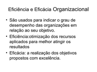 Eficiência e Eficácia Organizacional

• São usados para indicar o grau de
  desempenho das organizações em
  relação ao seu objetivo.
• Eficiência:otimização dos recursos
  aplicados para melhor atingir os
  resultados
• Eficácia: a realização dos objetivos
  propostos com excelência.
 