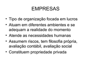 EMPRESAS
• Tipo de organização focada em lucros
• Atuam em diferentes ambientes e se
  adequam a realidade do momento
• Atende as necessidades humanas
• Assumem riscos, tem filosofia própria,
  avaliação contábil, avaliação social
• Constituem propriedade privada
 