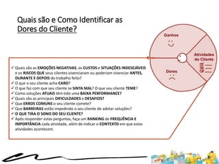 Quais são e Como Identificar as
Dores do Cliente?
 Quais são as EMOÇÕES NEGATIVAS, os CUSTOS e SITUAÇÕES INDESEJÁVEIS
e os RISCOS QUE seus clientes vivenciaram ou poderiam vivenciar ANTES,
DURANTE E DEPOIS do trabalho feito?
 O que o seu cliente acha CARO?
 O que faz com que seu cliente se SINTA MAL? O que seu cliente TEME?
 Como soluções ATUAIS têm tido uma BAIXA PERFORMANCE?
 Quais são as principais DIFICULDADES e DESAFIOS?
 Que ERROS COMUNS o seu cliente comete?
 Que BARREIRAS estão impedindo o seu cliente de adotar soluções?
 O QUE TIRA O SONO DO SEU CLIENTE?
 Após responder estas perguntas, faça um RANKING de FREQUÊNCIA E
IMPORTÂNCIA cada atividade, além de indicar o CONTEXTO em que estas
atividades acontecem.
 