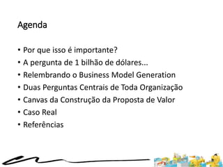 Agenda
• Por que isso é importante?
• A pergunta de 1 bilhão de dólares...
• Relembrando o Business Model Generation
• Duas Perguntas Centrais de Toda Organização
• Canvas da Construção da Proposta de Valor
• Caso Real
• Referências
 