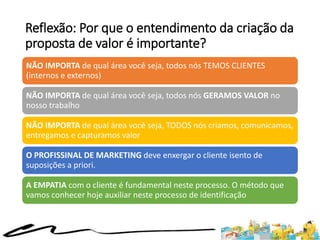 Reflexão: Por que o entendimento da criação da
proposta de valor é importante?
NÃO IMPORTA de qual área você seja, todos nós TEMOS CLIENTES
(internos e externos)
NÃO IMPORTA de qual área você seja, todos nós GERAMOS VALOR no
nosso trabalho
NÃO IMPORTA de qual área você seja, TODOS nós criamos, comunicamos,
entregamos e capturamos valor
O PROFISSINAL DE MARKETING deve enxergar o cliente isento de
suposições a priori.
A EMPATIA com o cliente é fundamental neste processo. O método que
vamos conhecer hoje auxiliar neste processo de identificação
 