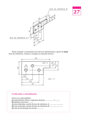 A U L A 
27 
Neste exemplo a localização dos furos foi determinada a partir de duas 
faces de referência. Analise a cotagem no desenho técnico. 
Verificando o entendimento 
Escreva as cotas pedidas: 
a) comprimento, altura e espessura da peça: ........, ......... e ........; 
b) diâmetro dos furos ........; 
c) cotas indicadas a partir da face de referência A: ....., ......, ....., ......; 
d) cotas indicadas a partir da face de referência B: ....., ....., ....., .....; 
e) cotas de localização do recorte: ......, ..... . 
 