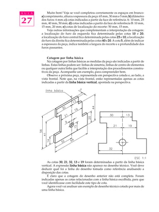 A U L A 
27 
Muito bem! Veja se você completou corretamente os espaços em branco: 
a) comprimento, altura e espessura da peça: 65 mm, 30 mm e 5 mm; b) diâmetro 
dos furos: 6 mm; c) cotas indicadas a partir da face de referência A: 10 mm, 25 
mm, 40 mm, 50 mm; d) cotas indicadas a partir da face de referência B: 10 mm, 
15 mm, 20 mm; e) cotas de localização do recorte: 50 mm, 15 mm. 
Veja outras informações que complementam a interpretação da cotagem: 
a localização do furo da esquerda fica determinada pelas cotas 10 e 20; 
a localização do furo central fica determinada pelas cotas 25 e 10; a localização 
do furo da direita fica determinada pelas cotas 40 e 20. A cota 5, além de indicar 
a espessura da peça, indica também a largura do recorte e a profundidade dos 
furos passantes. 
Cotagem por linha básica 
Na cotagem por linhas básicas as medidas da peça são indicadas a partir de 
linhas. Estas linhas podem ser: linhas de simetria, linhas de centro de elementos 
ou qualquer outra linha que facilite a interpretação dos procedimentos constru-tivos 
da peça. Acompanhe um exemplo, para compreender bem. 
Observe a próxima peça, representada em perspectiva cotada e, ao lado, a 
vista frontal. Note que, na vista frontal, estão representadas apenas as cotas 
indicadas a partir da linha básica vertical, apontada na perspectiva. 
As cotas 30, 21, 32, 13 e 19 foram determinadas a partir da linha básica 
vertical. A expressão linha básica não aparece no desenho técnico. Você deve 
deduzir qual foi a linha do desenho tomada como referência analisando a 
disposição das cotas. 
É claro que a cotagem do desenho anterior não está completa. Foram 
indicadas apenas as cotas relacionadas com a linha básica escolhida, para que 
você identificasse com facilidade este tipo de cota. 
Agora você vai analisar um exemplo de desenho técnico cotado por mais de 
uma linha básica. 
 