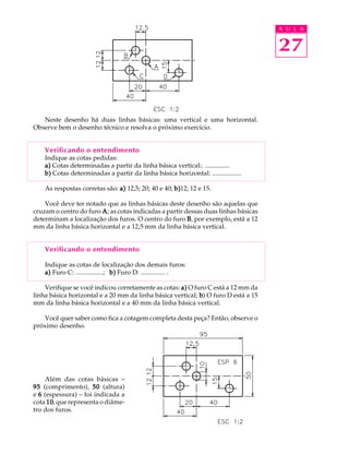 A U L A 
27 
Neste desenho há duas linhas básicas: uma vertical e uma horizontal. 
Observe bem o desenho técnico e resolva o próximo exercício. 
Verificando o entendimento 
Indique as cotas pedidas: 
a) Cotas determinadas a partir da linha básica vertical:. ............... 
b) Cotas determinadas a partir da linha básica horizontal: .................. 
As respostas corretas são: a) 12,5; 20; 40 e 40; b)12; 12 e 15. 
Você deve ter notado que as linhas básicas deste desenho são aquelas que 
cruzam o centro do furo A; as cotas indicadas a partir dessas duas linhas básicas 
determinam a localização dos furos. O centro do furo B, por exemplo, está a 12 
mm da linha básica horizontal e a 12,5 mm da linha básica vertical. 
Verificando o entendimento 
Indique as cotas de localização dos demais furos: 
a) Furo C: .................; b) Furo D: ............... . 
Verifique se você indicou corretamente as cotas: a) O furo C está a 12 mm da 
linha básica horizontal e a 20 mm da linha básica vertical; b) O furo D está a 15 
mm da linha básica horizontal e a 40 mm da linha básica vertical. 
Você quer saber como fica a cotagem completa desta peça? Então, observe o 
próximo desenho. 
Além das cotas básicas – 
95 (comprimento), 50 (altura) 
e 6 (espessura) – foi indicada a 
cota 10, que representa o diâme-tro 
dos furos. 
 