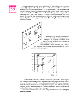 A U L A 
27 
A partir da face tomada como referência foi determinado um ponto de 
origem 0 (zero). As cotas são indicadas na extremidade da linha auxiliar. A 
interpretação das cotas é semelhante à da cotagem paralela. Veja: a cota 8 indica 
a distância do primeiro furo da esquerda à face tomada como referência, que 
contém o ponto 0; a cota 18 indica que a distância da origem 0 ao segundo furo 
corresponde a 18 mm; a cota 34 indica a distância do terceiro furo em relação ao 
mesmo elemento de referência e assim por diante. A partir do mesmo ponto de 
origem 0 podemos ter cotagem aditiva em duas direções. É o que você vai 
aprender, a seguir. 
Esta placa apresenta 7 furos, de diâ- 
metros variados, dispostos irregularmen-te 
na peça. A cotagem aditiva em duas 
direções é uma maneira prática de indicar 
a localização dos furos. 
O mesmo ponto 0 serve de origem para a indica- 
ção das cotas em duas direções, como você pode ver no 
desenho técnico, a seguir. 
A localização de cada furo é determinada por um par de cotas. Por exemplo: 
a localização do furo que tem 6 mm de diâmetro fica definida pelas cotas: 40 e 23. 
Isto quer dizer que o furo de 6 mm está a uma distância de 40 mm em relação ao 
ponto de origem, no sentido do comprimento da peça, e a 23 mm do mesmo 
ponto, no sentido da altura da peça. O mesmo raciocínio permite interpretar a 
localização de todos os outros furos da peça. 
Existe uma outra maneira de indicar a cotagem aditiva: consiste na cotagem 
por coordenadas. 
 