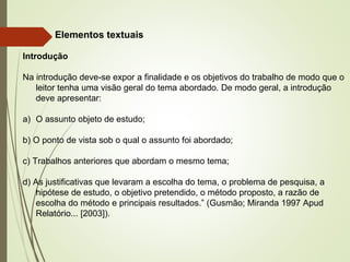 Elementos textuais
Introdução
Na introdução deve-se expor a finalidade e os objetivos do trabalho de modo que o
leitor tenha uma visão geral do tema abordado. De modo geral, a introdução
deve apresentar:
a) O assunto objeto de estudo;
b) O ponto de vista sob o qual o assunto foi abordado;
c) Trabalhos anteriores que abordam o mesmo tema;
d) As justificativas que levaram a escolha do tema, o problema de pesquisa, a
hipótese de estudo, o objetivo pretendido, o método proposto, a razão de
escolha do método e principais resultados.” (Gusmão; Miranda 1997 Apud
Relatório... [2003]).
 