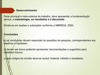 Desenvolvimento
Parte principal e mais extensa do trabalho, deve apresentar a fundamentação
teórica, a metodologia, os resultados e a discussão.
Divide-se em seções e subseções conforme a NBR6024, 2003.
Conclusões
a) as conclusões devem responder às questões da pesquisa, correspondentes aos
objetivos e hipóteses;
b) devem ser breve podendo apresentar recomendações e sugestões para
trabalhos futuros;
c) para artigos de revisão deve-se excluir material, método e resultados.
 