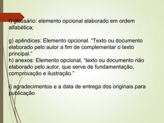f) glossário: elemento opcional elaborado em ordem
alfabética;
g) apêndices: Elemento opcional. “Texto ou documento
elaborado pelo autor a fim de complementar o texto
principal.”
h) anexos: Elemento opcional, “texto ou documento não
elaborado pelo autor, que serve de fundamentação,
comprovação e ilustração.”
i) agradecimentos e a data de entrega dos originais para
publicação
 