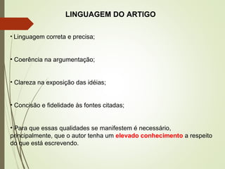 LINGUAGEM DO ARTIGO
• Linguagem correta e precisa;
• Coerência na argumentação;
• Clareza na exposição das idéias;
• Concisão e fidelidade às fontes citadas;
• Para que essas qualidades se manifestem é necessário,
principalmente, que o autor tenha um elevado conhecimento a respeito
do que está escrevendo.
 