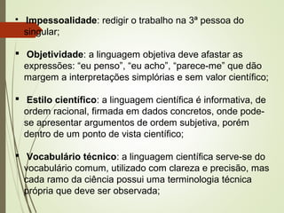  Impessoalidade: redigir o trabalho na 3ª pessoa do
singular;
 Objetividade: a linguagem objetiva deve afastar as
expressões: “eu penso”, “eu acho”, “parece-me” que dão
margem a interpretações simplórias e sem valor científico;
 Estilo científico: a linguagem científica é informativa, de
ordem racional, firmada em dados concretos, onde pode-
se apresentar argumentos de ordem subjetiva, porém
dentro de um ponto de vista científico;
 Vocabulário técnico: a linguagem científica serve-se do
vocabulário comum, utilizado com clareza e precisão, mas
cada ramo da ciência possui uma terminologia técnica
própria que deve ser observada;
 