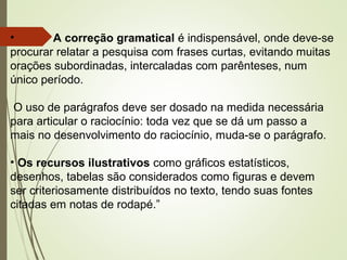 • A correção gramatical é indispensável, onde deve-se
procurar relatar a pesquisa com frases curtas, evitando muitas
orações subordinadas, intercaladas com parênteses, num
único período.
O uso de parágrafos deve ser dosado na medida necessária
para articular o raciocínio: toda vez que se dá um passo a
mais no desenvolvimento do raciocínio, muda-se o parágrafo.
• Os recursos ilustrativos como gráficos estatísticos,
desenhos, tabelas são considerados como figuras e devem
ser criteriosamente distribuídos no texto, tendo suas fontes
citadas em notas de rodapé.”
 