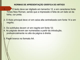 NORMAS DE APRESENTAÇÃO GRÁFICA DO ARTIGO
1. O texto deve ser digitado em tamanho 12, e em caracteres fonte
Times New Roman, sendo que a impressão é feita de um lado só da
folha, cor preta.
2. O título principal deve vir em caixa alta centralizada com fonte 14 e em
negrito;
3. Os subtítulos devem vir em negrito em fonte 12;
4. As páginas devem ser numeradas a partir da introdução,
preferencialmente no alto da página à direita.
5. Papel branco no formato A4.
 