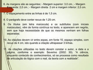 9. Os títulos (em letra maiúscula) e os subtítulos (com iniciais
maiúsculas), vêm de forma contínua no texto, e aparecem em negrito,
sem que haja necessidade de que os mesmos venham em folhas
separadas;
10. As citações devem vir entre aspas, em fonte 10, espaço simples, com
recuo de 4 cm, isto quando a citação ultrapassar 3 linhas.
11. As citações utilizadas no texto devem constar o autor, a data e a
página, conforme o exemplo: Severino (2002: 30). “A ciência,
enquanto conteúdo de conhecimentos, só se processa como resultado
da articulação do lógico com o real, da teoria com a realidade”.
6. As margens são as seguintes: - Margem superior: 3,0 cm.; - Margem
Esquerda: 2,0 cm.; - Margem direita 2 cm e margem inferior: 2,0 cm.
7. O espaçamento entre as linhas é de 1,5 cm.
8. O parágrafo deve conter recuo de 1.25 cm.
 