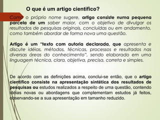 Como o próprio nome sugere, artigo consiste numa pequena
parcela de um saber maior, com o objetivo de divulgar os
resultados de pesquisas originais, concluídas ou em andamento,
como também abordar de forma nova uma questão.
Artigo é um “texto com autoria declarada, que apresenta e
discute idéias, métodos, técnicas, processos e resultados nas
diversas áreas do conhecimento”, sendo elaborado em uma
linguagem técnica, clara, objetiva, precisa, correta e simples.
De acordo com as definições acima, conclui-se então, que o artigo
científico consiste na apresentação sintética dos resultados de
pesquisas ou estudos realizados a respeito de uma questão, contendo
idéias novas ou abordagens que complementam estudos já feitos,
observando-se a sua apresentação em tamanho reduzido.
O que é um artigo cientifico?
 