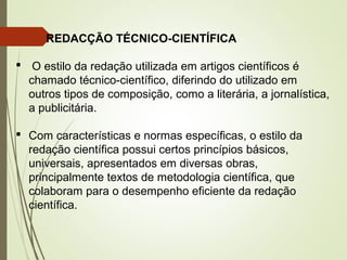 REDACÇÃO TÉCNICO-CIENTÍFICA
 O estilo da redação utilizada em artigos científicos é
chamado técnico-científico, diferindo do utilizado em
outros tipos de composição, como a literária, a jornalística,
a publicitária.
 Com características e normas específicas, o estilo da
redação científica possui certos princípios básicos,
universais, apresentados em diversas obras,
principalmente textos de metodologia científica, que
colaboram para o desempenho eficiente da redação
científica.
 