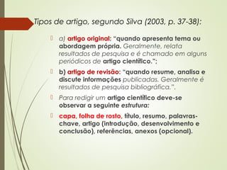 Tipos de artigo, segundo Silva (2003, p. 37-38):
 a) artigo original: “quando apresenta tema ou
abordagem própria. Geralmente, relata
resultados de pesquisa e é chamado em alguns
periódicos de artigo científico.”;
 b) artigo de revisão: “quando resume, analisa e
discute informações publicadas. Geralmente é
resultados de pesquisa bibliográfica.”.
 Para redigir um artigo científico deve-se
observar a seguinte estrutura:
 capa, folha de rosto, título, resumo, palavras-
chave, artigo (introdução, desenvolvimento e
conclusão), referências, anexos (opcional).
 