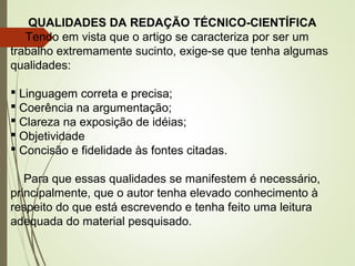 QUALIDADES DA REDAÇÃO TÉCNICO-CIENTÍFICA
Tendo em vista que o artigo se caracteriza por ser um
trabalho extremamente sucinto, exige-se que tenha algumas
qualidades:
 Linguagem correta e precisa;
 Coerência na argumentação;
 Clareza na exposição de idéias;
 Objetividade
 Concisão e fidelidade às fontes citadas.
Para que essas qualidades se manifestem é necessário,
principalmente, que o autor tenha elevado conhecimento à
respeito do que está escrevendo e tenha feito uma leitura
adequada do material pesquisado.
 