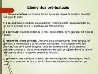 Elementos pré-textuais
a) o título e subtítulo (se houver) devem figurar na página de abertura do artigo,
na língua do texto;
b) a autoria: Nome completo do(s) autor(es) na forma direta, acompanhados de
um breve currículo que o (s) qualifique na área do artigo;
c) o currículo: incluindo endereço (e-mail) para contato, deve aparecer em nota de
rodapé;
d) resumo na língua do texto: O resumo deve apresentar de forma concisa, os
objetivos, a metodologia e os resultados alcançados, não ultrapassando 250
palavras. Não deve conter citações “Deve ser constituído de uma seqüência
de frases concisas e não de uma simples enumeração de tópicos. Deve-se usar o
verbona voz ativa e na terceira pessoa do singular”;
e) palavras-chave na língua do texto: elemento obrigatório, devem figurar abaixo
do resumo, antecedidas da expressão: Palavras-chave separadas entre si por
ponto.
 