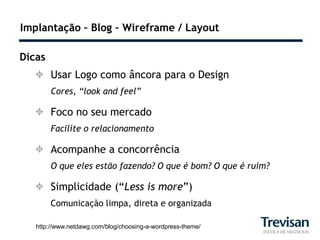 Implantação – Blog – Wireframe / Layout

Dicas
   Usar Logo como âncora para o Design
        Cores, “look and feel”

   Foco no seu mercado
        Facilite o relacionamento

   Acompanhe a concorrência
        O que eles estão fazendo? O que é bom? O que é ruim?

   Simplicidade (“Less is more”)
        Comunicação limpa, direta e organizada

   http://www.netdawg.com/blog/choosing-a-wordpress-theme/
 